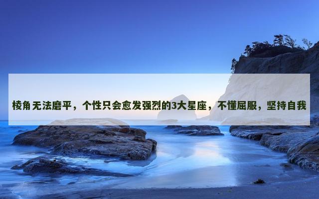 棱角无法磨平，个性只会愈发强烈的3大星座，不懂屈服，坚持自我