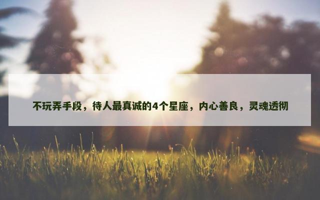 不玩弄手段，待人最真诚的4个星座，内心善良，灵魂透彻