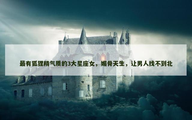 最有狐狸精气质的3大星座女，媚骨天生，让男人找不到北