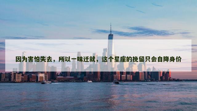 因为害怕失去，所以一味迁就，这个星座的挽留只会自降身价