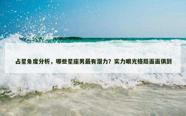 占星角度分析，哪些星座男最有潜力？实力眼光格局面面俱到