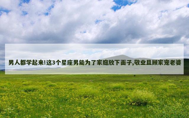 男人都学起来!这3个星座男能为了家庭放下面子,敬业且顾家宠老婆