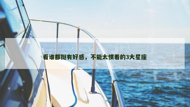 看谁都挺有好感，不能太惯着的3大星座