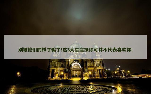 别被他们的样子骗了!这3大星座撩你可并不代表喜欢你!