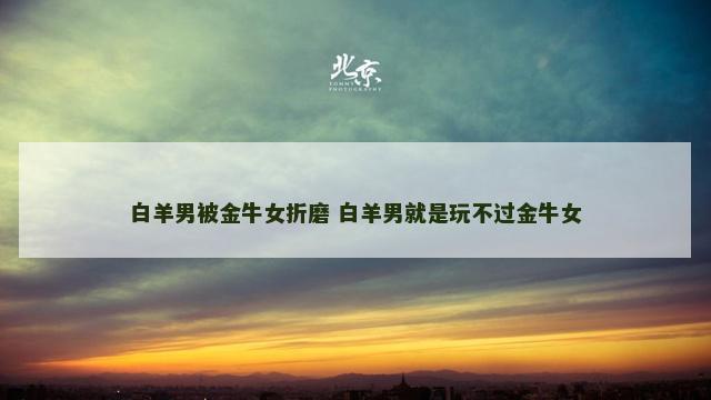 白羊男被金牛女折磨 白羊男就是玩不过金牛女