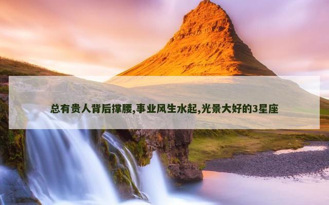 总有贵人背后撑腰,事业风生水起,光景大好的3星座