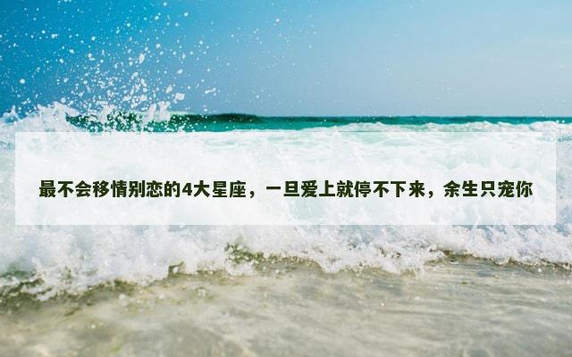 最不会移情别恋的4大星座，一旦爱上就停不下来，余生只宠你