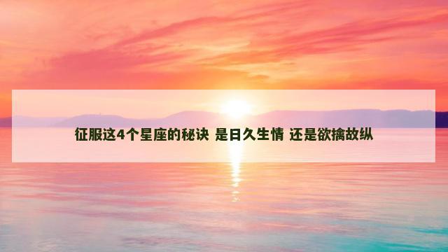 征服这4个星座的秘诀 是日久生情 还是欲擒故纵