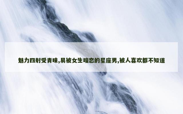 魅力四射受青睐,易被女生暗恋的星座男,被人喜欢都不知道