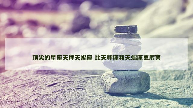 顶尖的星座天秤天蝎座 比天秤座和天蝎座更厉害