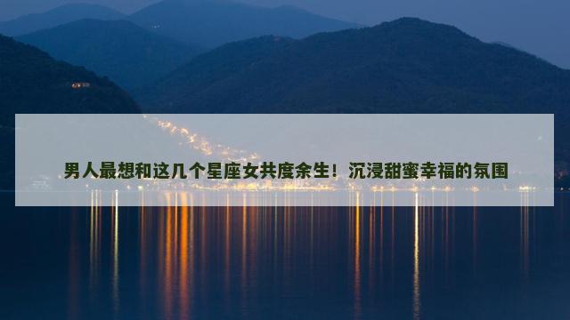 男人最想和这几个星座女共度余生！沉浸甜蜜幸福的氛围