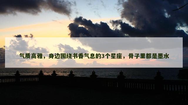 气质高雅，身边围绕书香气息的3个星座，骨子里都是墨水
