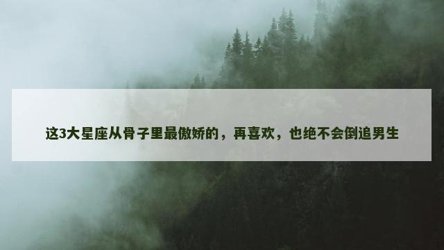 这3大星座从骨子里最傲娇的，再喜欢，也绝不会倒追男生