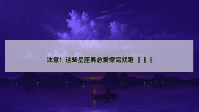 注意！这些星座男总爱撩完就跑 ​​​