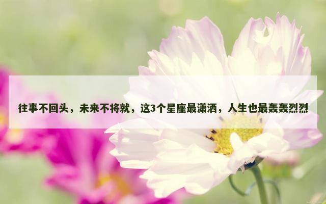 往事不回头，未来不将就，这3个星座最潇洒，人生也最轰轰烈烈