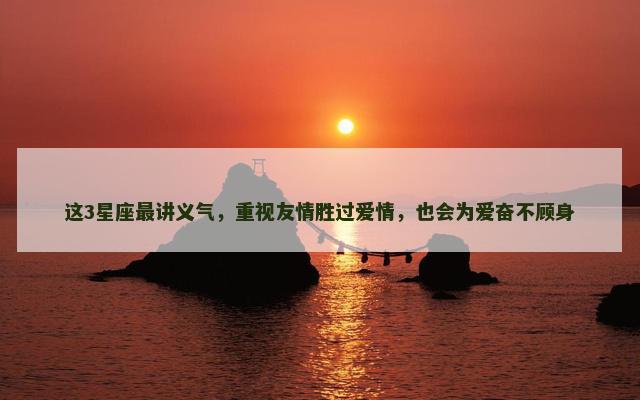 这3星座最讲义气，重视友情胜过爱情，也会为爱奋不顾身