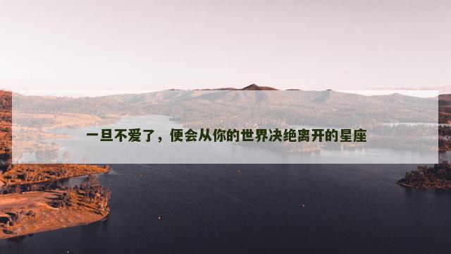 一旦不爱了，便会从你的世界决绝离开的星座