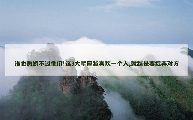 谁也傲娇不过他们!这3大星座越喜欢一个人,就越是要捉弄对方