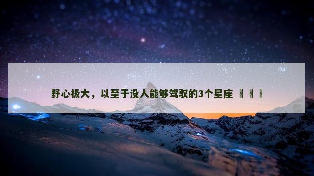 野心极大，以至于没人能够驾驭的3个星座 ​​​