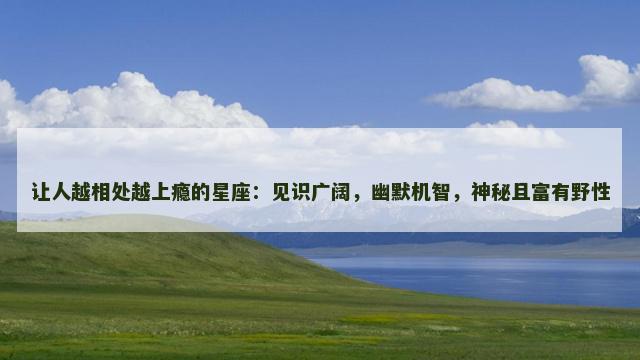 让人越相处越上瘾的星座：见识广阔，幽默机智，神秘且富有野性