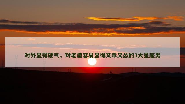 对外显得硬气，对老婆容易显得又乖又怂的3大星座男