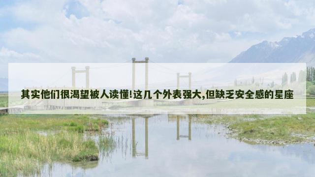 其实他们很渴望被人读懂!这几个外表强大,但缺乏安全感的星座