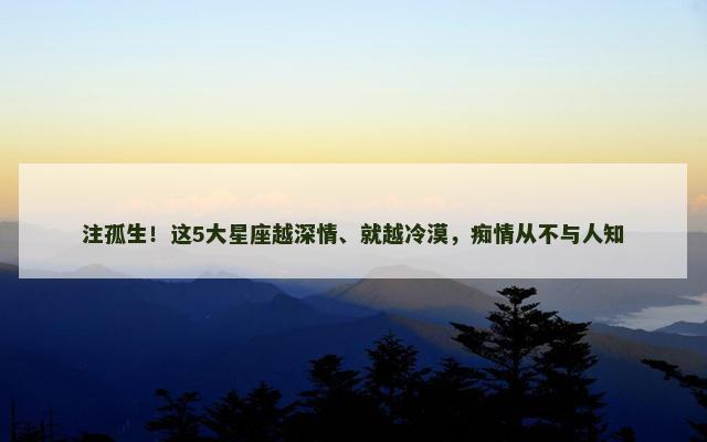 注孤生！这5大星座越深情、就越冷漠，痴情从不与人知
