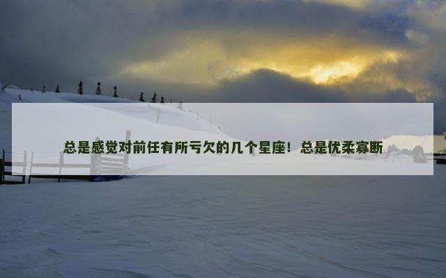 总是感觉对前任有所亏欠的几个星座！总是优柔寡断