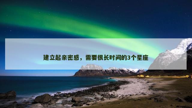 建立起亲密感，需要很长时间的3个星座