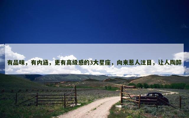 有品味，有内涵，更有高级感的3大星座，向来惹人注目，让人陶醉