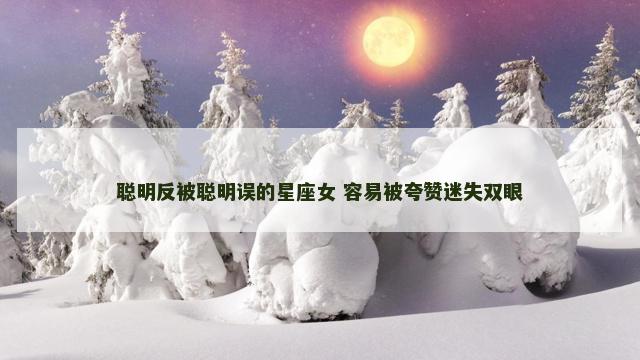 聪明反被聪明误的星座女 容易被夸赞迷失双眼