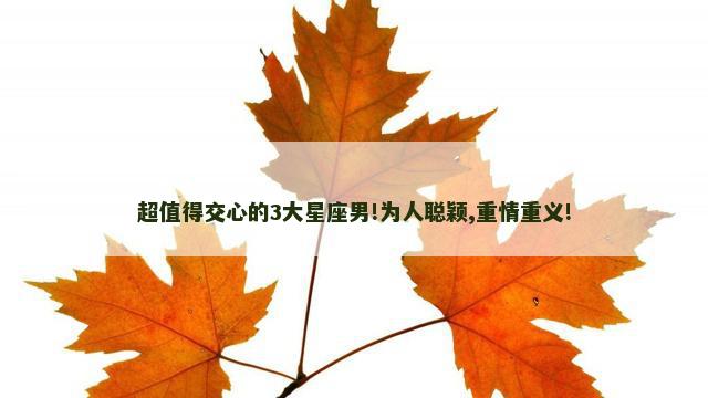 超值得交心的3大星座男!为人聪颖,重情重义!