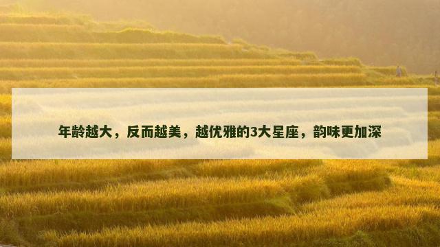 年龄越大，反而越美，越优雅的3大星座，韵味更加深
