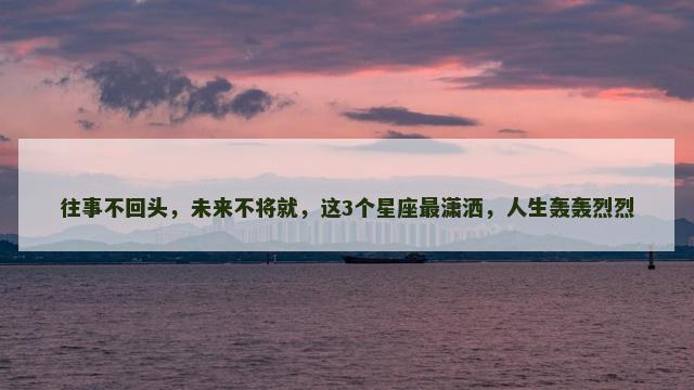 往事不回头，未来不将就，这3个星座最潇洒，人生轰轰烈烈