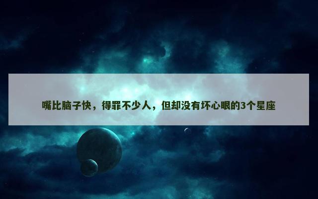 嘴比脑子快，得罪不少人，但却没有坏心眼的3个星座