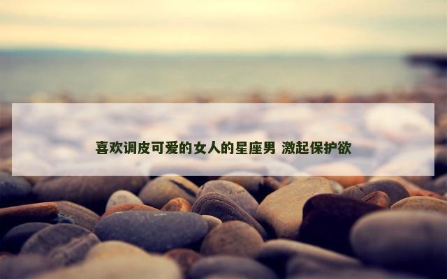 喜欢调皮可爱的女人的星座男 激起保护欲