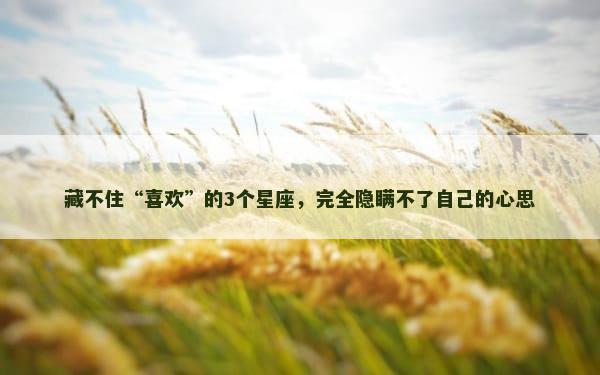 藏不住“喜欢”的3个星座，完全隐瞒不了自己的心思
