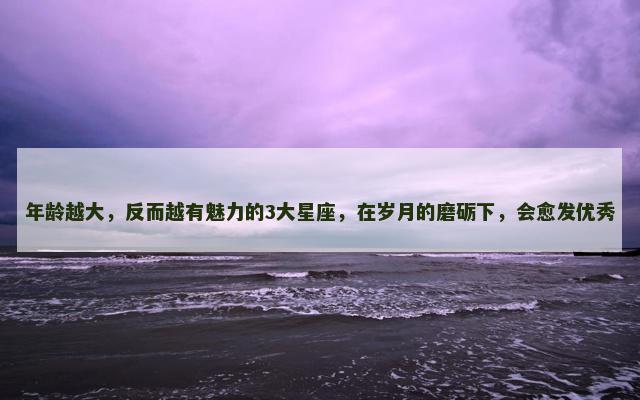 年龄越大，反而越有魅力的3大星座，在岁月的磨砺下，会愈发优秀