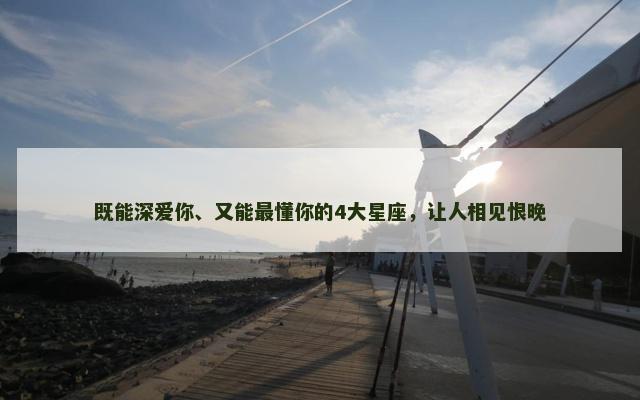 既能深爱你、又能最懂你的4大星座，让人相见恨晚