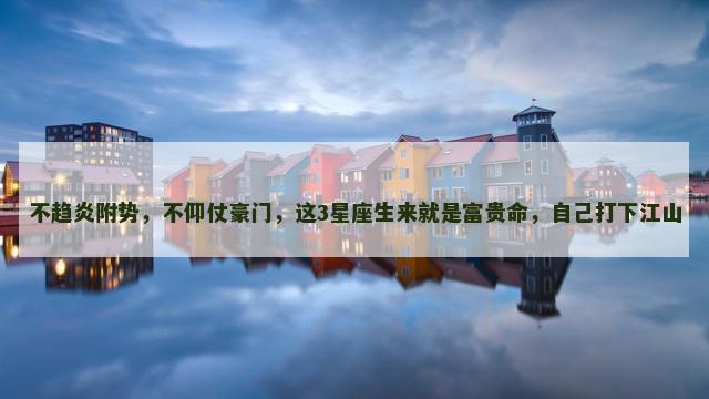 不趋炎附势，不仰仗豪门，这3星座生来就是富贵命，自己打下江山