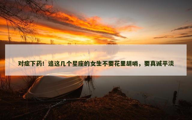 对症下药！追这几个星座的女生不要花里胡哨，要真诚平淡