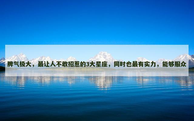 脾气极大，最让人不敢招惹的3大星座，同时也最有实力，能够服众