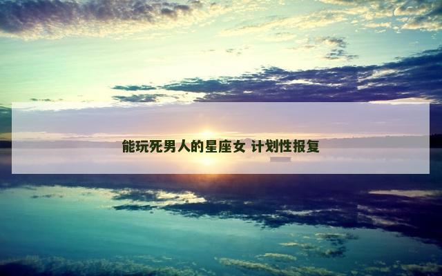 能玩死男人的星座女 计划性报复