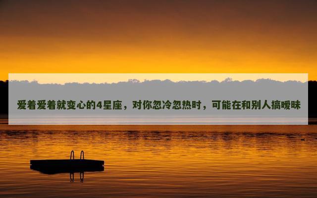 爱着爱着就变心的4星座，对你忽冷忽热时，可能在和别人搞暧昧