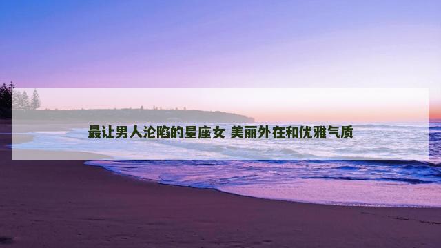 最让男人沦陷的星座女 美丽外在和优雅气质