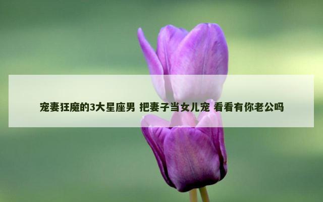 宠妻狂魔的3大星座男 把妻子当女儿宠 看看有你老公吗
