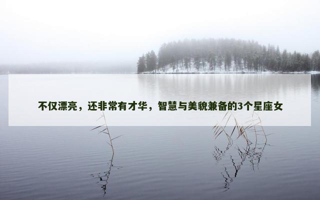 不仅漂亮，还非常有才华，智慧与美貌兼备的3个星座女