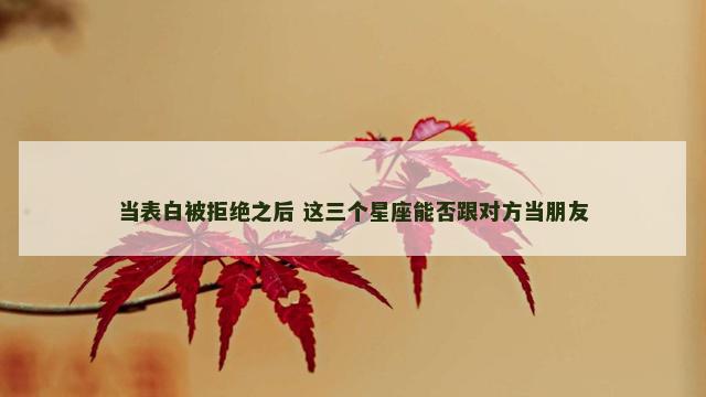 当表白被拒绝之后 这三个星座能否跟对方当朋友
