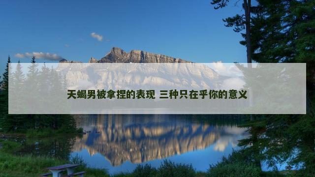 天蝎男被拿捏的表现 三种只在乎你的意义