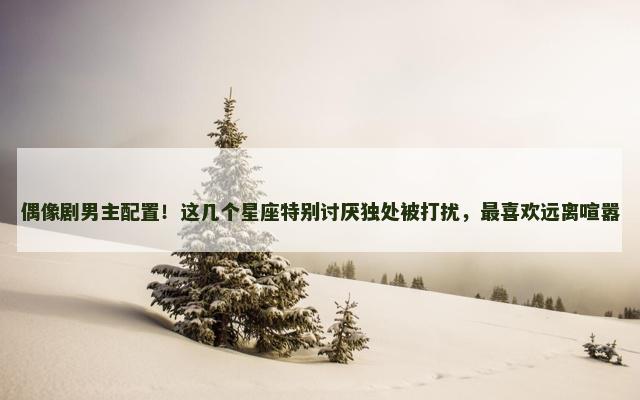 偶像剧男主配置！这几个星座特别讨厌独处被打扰，最喜欢远离喧嚣
